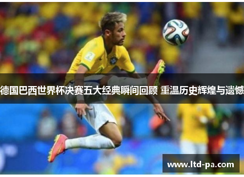 德国巴西世界杯决赛五大经典瞬间回顾 重温历史辉煌与遗憾