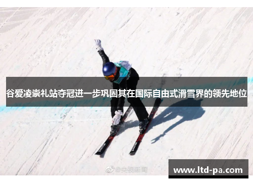谷爱凌崇礼站夺冠进一步巩固其在国际自由式滑雪界的领先地位