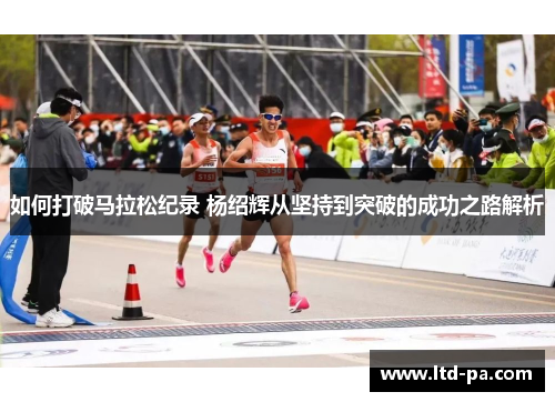 如何打破马拉松纪录 杨绍辉从坚持到突破的成功之路解析