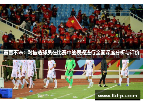 直言不讳:对被选球员在比赛中的表现进行全面深度分析与评价