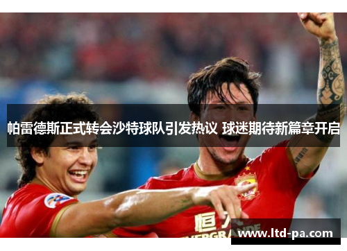 帕雷德斯正式转会沙特球队引发热议 球迷期待新篇章开启