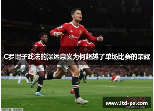 C罗帽子戏法的深远意义为何超越了单场比赛的荣耀