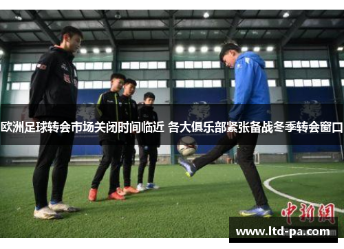 欧洲足球转会市场关闭时间临近 各大俱乐部紧张备战冬季转会窗口
