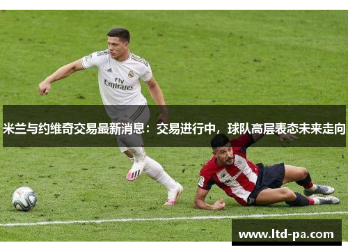 米兰与约维奇交易最新消息：交易进行中，球队高层表态未来走向