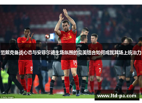 范戴克备战心态与安菲尔德主场氛围的完美结合如何成就其场上统治力