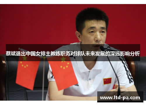 蔡斌退出中国女排主教练职务对球队未来发展的深远影响分析