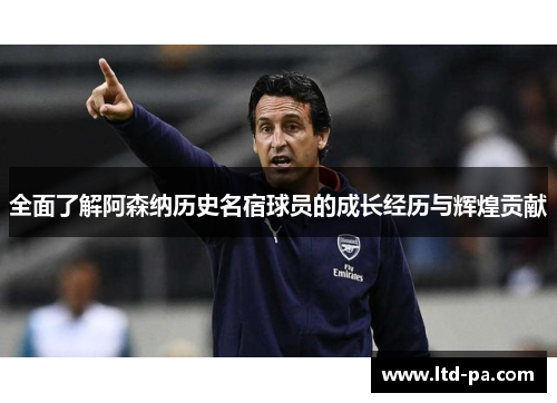 全面了解阿森纳历史名宿球员的成长经历与辉煌贡献