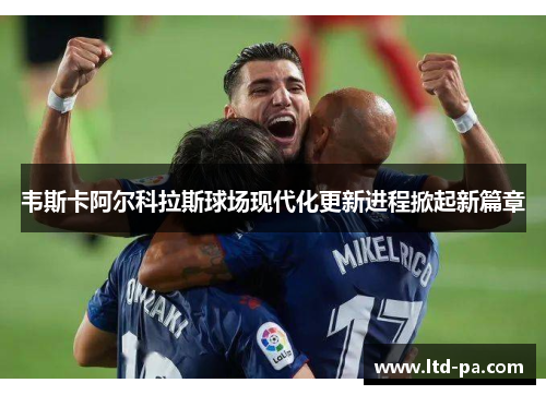 韦斯卡阿尔科拉斯球场现代化更新进程掀起新篇章