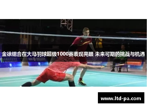 金徐组合在大马羽球超级1000赛表现亮眼 未来可期的挑战与机遇 金徐组合在大马羽球超级1000赛表现亮眼 未来可期的挑战与机遇
