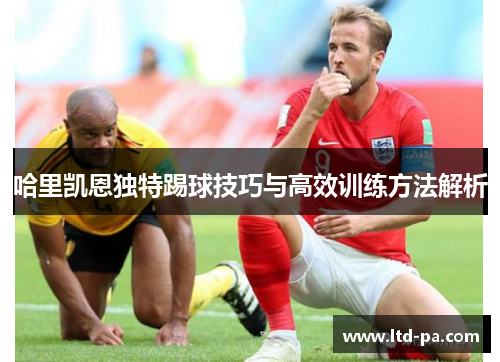 哈里凯恩独特踢球技巧与高效训练方法解析