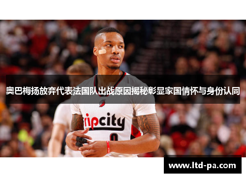 奥巴梅扬放弃代表法国队出战原因揭秘彰显家国情怀与身份认同