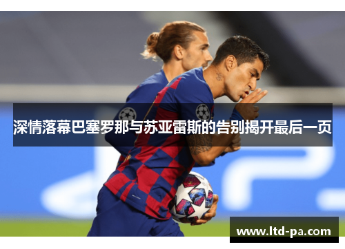 深情落幕巴塞罗那与苏亚雷斯的告别揭开最后一页 深情落幕巴塞罗那与苏亚雷斯的告别揭开最后一页