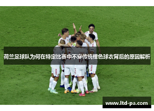 荷兰足球队为何在特定比赛中不穿传统橙色球衣背后的原因解析