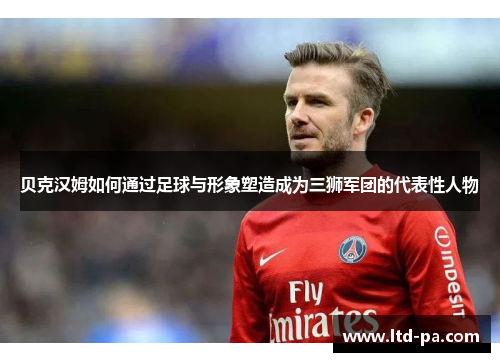 贝克汉姆如何通过足球与形象塑造成为三狮军团的代表性人物