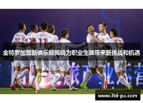 金特罗加盟新俱乐部揭晓为职业生涯带来新挑战和机遇