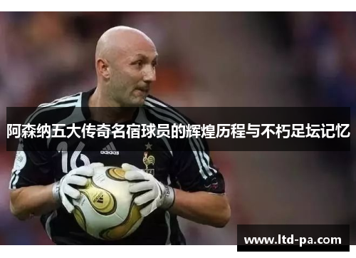 阿森纳五大传奇名宿球员的辉煌历程与不朽足坛记忆