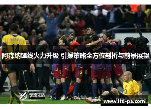 阿森纳锋线火力升级 引援策略全方位剖析与前景展望