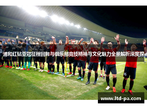 浦和红钻亚冠征程回眸与俱乐部竞技精神与文化魅力全景解析深度探 浦和红钻亚冠征程回眸与俱乐部竞技精神与文化魅力全景解析深度探