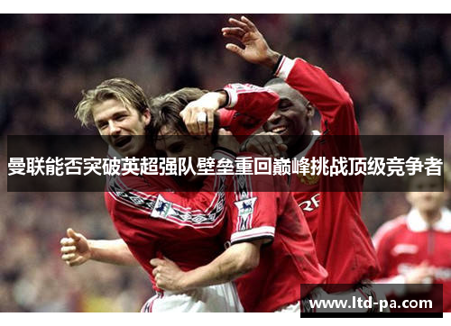 曼联能否突破英超强队壁垒重回巅峰挑战顶级竞争者