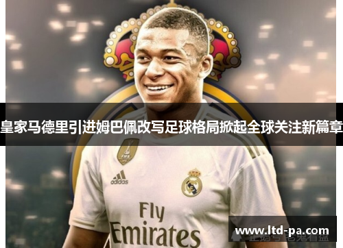 皇家马德里引进姆巴佩改写足球格局掀起全球关注新篇章 皇家马德里引进姆巴佩改写足球格局掀起全球关注新篇章