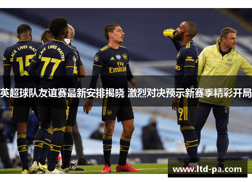 英超球队友谊赛最新安排揭晓 激烈对决预示新赛季精彩开局
