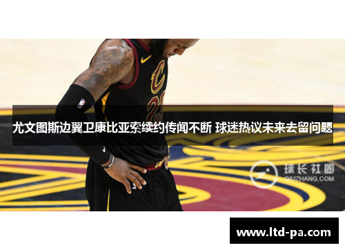 尤文图斯边翼卫康比亚索续约传闻不断 球迷热议未来去留问题