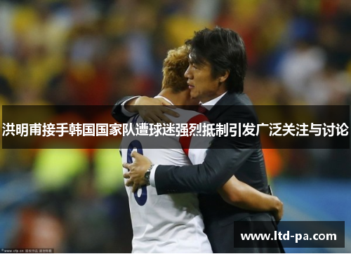 洪明甫接手韩国国家队遭球迷强烈抵制引发广泛关注与讨论