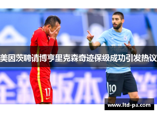 美因茨聘请博亨里克森奇迹保级成功引发热议 美因茨聘请博亨里克森奇迹保级成功引发热议