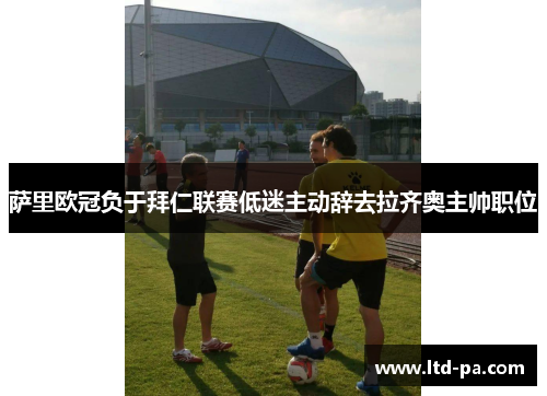 萨里欧冠负于拜仁联赛低迷主动辞去拉齐奥主帅职位