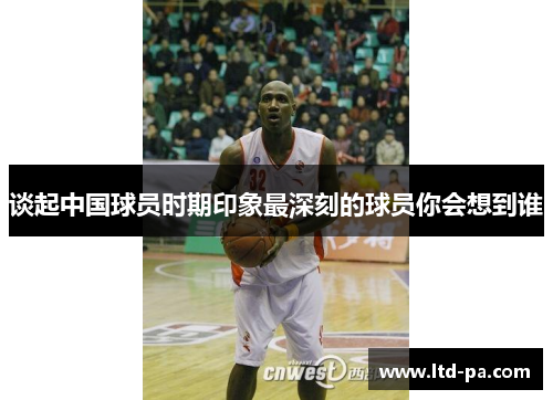 谈起中国球员时期印象最深刻的球员你会想到谁
