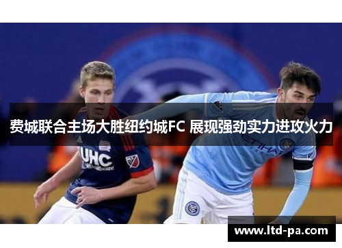 费城联合主场大胜纽约城FC 展现强劲实力进攻火力 费城联合主场大胜纽约城FC 展现强劲实力进攻火力