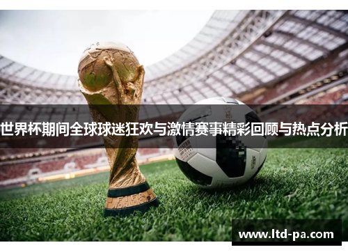 世界杯期间全球球迷狂欢与激情赛事精彩回顾与热点分析