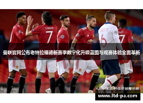 曼联官网公布老特拉福德新赛季数字化升级蓝图与观赛体验全面革新